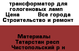 трансформатор для гологеновых ламп › Цена ­ 250 - Все города Строительство и ремонт » Материалы   . Татарстан респ.,Чистопольский р-н